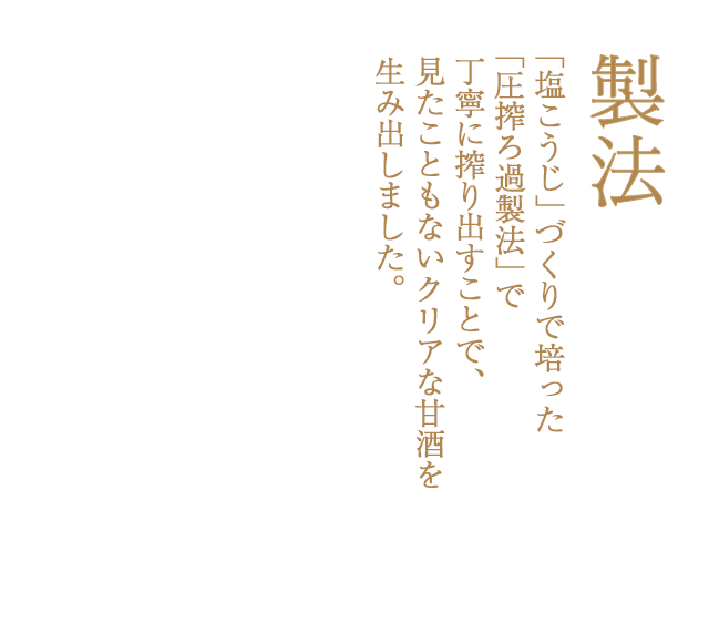 ｢味噌」や「塩麹」づくりで培った｢圧搾ろ過製法」で丁寧に搾り出すことで、見たこともないクリアな甘酒を生み出しました。