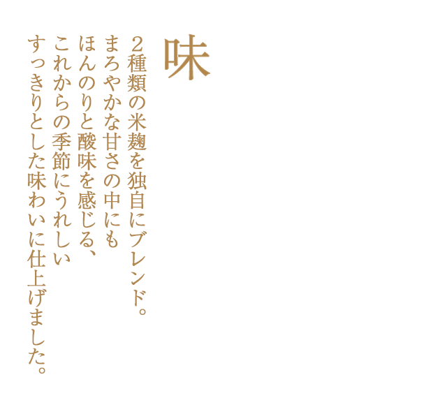 ２種類の米麹を独自にブレンド。まろやかな甘さの中にもほんのりと酸味を感じる、これからの季節にうれしいすっきりとした味わいに仕上げました。