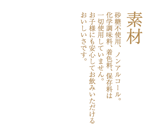 砂糖不使用、ノンアルコール。化学調味料、着色料、保存料は一切使用していません。お子様にも安心してお飲みいただけるおいしいさです。