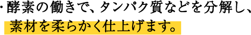 ・酵素の働きで、タンパク質などを分解し、素材を柔らかく仕上げます。