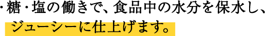 ・糖・塩の働きで、食品中の水分を保水し、ジューシーに仕上げます。