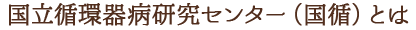 国立循環器病研究センター（国循）とは