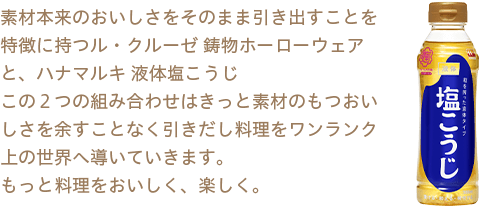 素材本来のおいしさをそのまま引き出すことを特徴に持つル・クルーゼ 鋳物ホーローウェアと、ハナマルキ 液体塩こうじ この２つの組み合わせはきっと素材のもつおいしさを余すことなく引き出し料理をワンランク上の世界へ導いていきます。もっと料理をおいしく、楽しく。