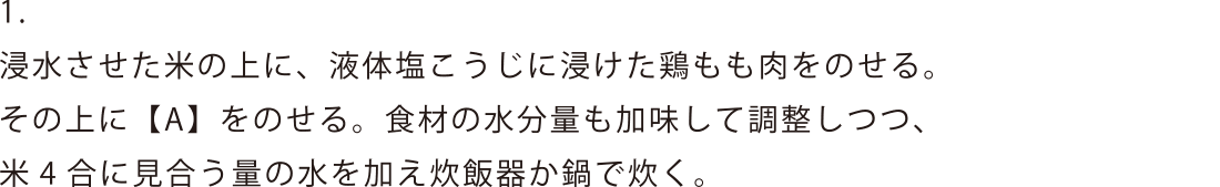 浸水させた米の上に、液体塩こうじに浸けた鶏もも肉をのせる。その上に【A】をのせる。食材の水分量も加味して調整しつつ、米4合に見合う量の水を加え炊飯器か鍋で炊く。