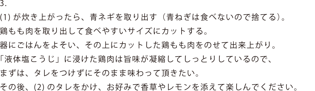 (1)が炊き上がったら、青ネギを取り出す(青ねぎは食べないので捨てる)。鶏もも肉を取り出して食べやすいサイズにカットする。器にごはんをよそい、その上にカットした鶏もも肉をのせて出来上がり。「液体塩こうじ」に浸けた鶏肉は旨味が凝縮してしっとりしているので、まずは、タレをつけずにそのまま味わって頂きたい。その後、(2)のタレをかけ、お好みで香草やレモンを添えて楽しんでください。