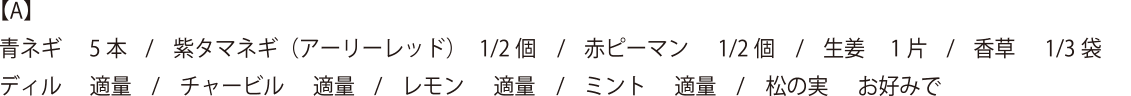 【A】青ネギ 5本・紫タマネギ(アーリーレッド) 1/2個・赤ピーマン 1/2個・生姜 1片・香草 1/3袋・ディル 適量・チャービル 適量・レモン適量・ミント適量・松の実 お好みで