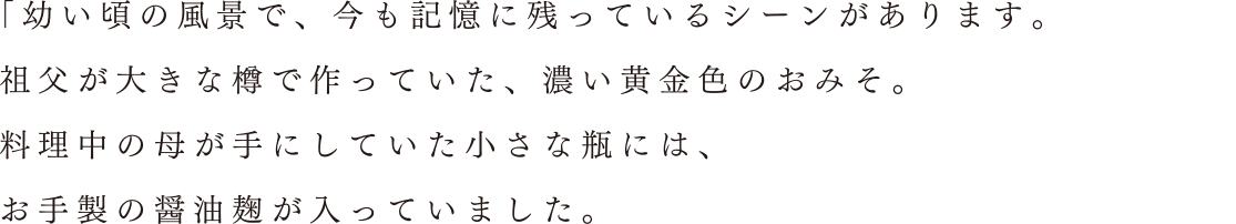 「幼い頃の風景で、今も記憶に残っているシーンがあります。祖父が大きな樽で作っていた、濃い黄金色のおみそ。料理中の母が手にしていた小さな瓶には、お手製の醤油麹が入っていました。