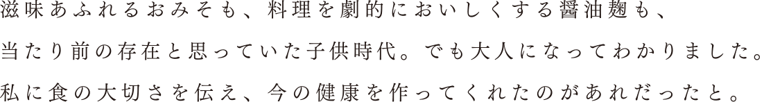 滋味あふれるおみそも、料理を劇的においしくする醤油麹も、当たり前の存在と思っていた子供時代。でも大人になってわかりました。私に食の大切さを伝え、今の健康を作ってくれたの があれだったと。