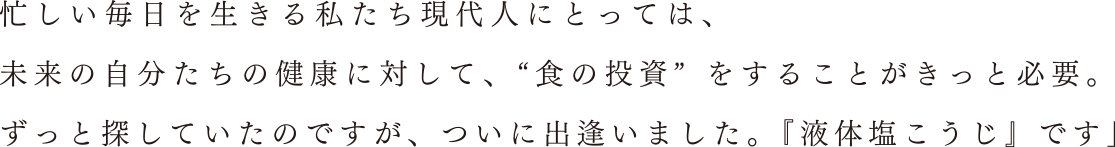 忙しい毎日を生きる私たち現代人にとっては、 未来の自分たちの健康に対して、“食の投資”をすることがきっと必要。ずっと探していたのですが、ついに出逢いました。『液体塩こうじ』です」