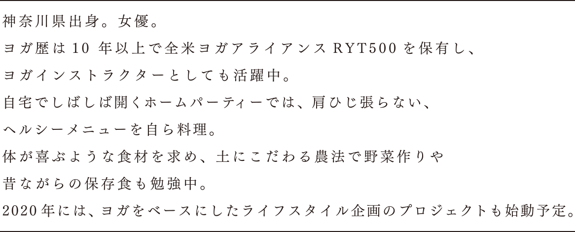 神奈川県出身。女優。ヨガ歴は10年以上で全米ヨガアライアンスRYT500を保有し、ヨガインストラクターとしても活躍中。自宅でしばしば開くホームパーティーでは、肩ひじ張らない、ヘルシーメニューを自ら料理。体が喜ぶような食材を求め、土にこだわる農法で野菜作りや昔ながらの保存食も勉強中。2020年には、ヨガをベースにしたライフスタイル企画のプロジェクトも始動予定。