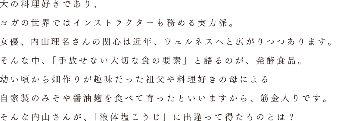 大の料理好きであり、ヨガの世界ではインストラクターも務める実力派。女優、内山理名さんの関心は近年、ウェルネスへと広がりつつあります。そんな中、「手放せない大切な食の要素」と語るのが、発酵食品。幼い頃から畑作りが趣味だった祖父や料理好きの母による自家製のみそや醤油麹を食べて育ったといいますから、筋金入りです。そんな内山さんが、「液体塩こうじ」に出逢って得たものとは？