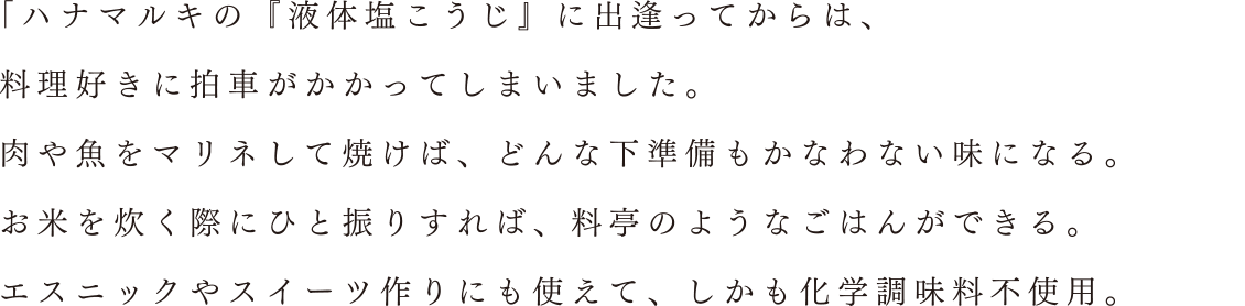 「ハナマルキの『液体塩こうじ』に出逢ってからは、料理好きに拍車がかかってしまいました。肉や魚をマリネして焼けば、どんな下準備もかなわない味になる。お米を炊く際にひと振りすれば、料亭のようなごはんができる。エスニックやスイーツ作りにも使えて、しかも化学調味料不使用。