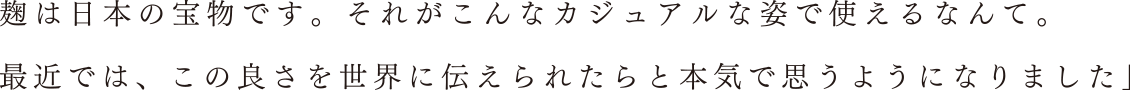 麹は日本の宝物です。それがこんなカジュアルな姿で使えるなんて。最近では、この良さを世界に伝えられたらと本気で思うようになりました」