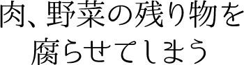 肉、野菜の残り物を腐らせてしまう
