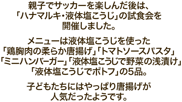 親子でサッカーを楽しんだ後は、「ハナマルキ・液体塩こうじ」の試食会を開催しました。メニューは液体塩こうじを使った「鶏胸肉の柔らか唐揚げ」「トマトソースパスタ」「ミニハンバーガー」「液体塩こうじで野菜の浅漬け」「液体塩こうじでポトフ」の5品。子どもたちにはやっぱり唐揚げが人気だったようです。