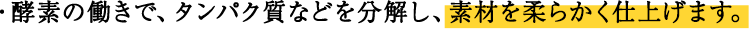 ・酵素の働きで、タンパク質などを分解し、素材を柔らかく仕上げます。