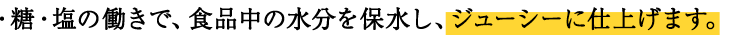 ・糖・塩の働きで、食品中の水分を保水し、ジューシーに仕上げます。