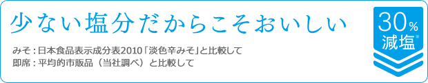 少ない塩分だからこそおいしい　みそ：日本食品表示成分表2010「淡色辛みそ」と比較して / 即席：平均的市販品（当社調べ）と比較して