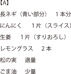 【A】 長ネギ(青い部分) 1本分・にんにく1片(スライス)・生姜 1片(すりおろし)・レモングラス 2本・松の実 適量・ごま油 少量