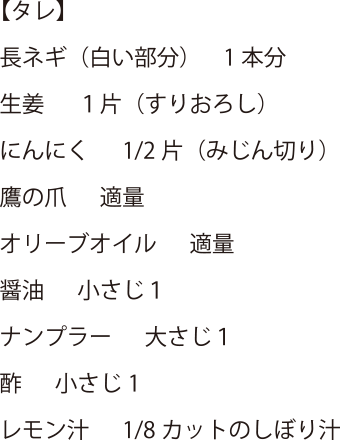 【タレ】長ネギ(白い部分) 1本分・生姜 1片(すりおろし)・にんにく 1/2 片(みじん切り)・鷹の爪 適量・オリーブオイル 適量・醤油 小さじ1・ナンプラー 大さじ1・酢 小さじ1・レモン汁 1/8カットのしぼり汁