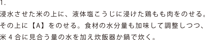 浸水させた米の上に、液体塩こうじに浸けた鶏もも肉をのせる。その上に【A】をのせる。食材の水分量も加味して調整しつつ、米4合に見合う量の水を加え炊飯器か鍋で炊く。