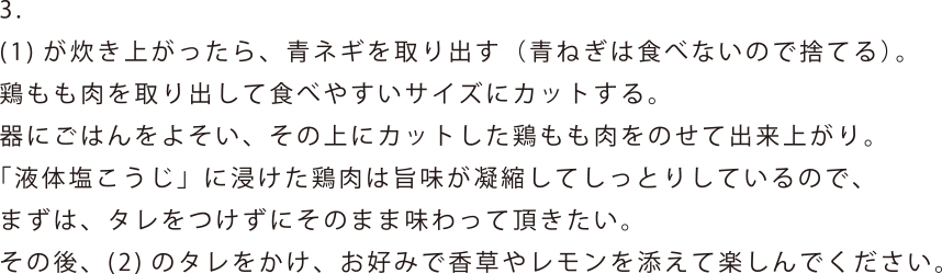 (1)が炊き上がったら、青ネギを取り出す(青ねぎは食べないので捨てる)。鶏もも肉を取り出して食べやすいサイズにカットする。器にごはんをよそい、その上にカットした鶏もも肉をのせて出来上がり。「液体塩こうじ」に浸けた鶏肉は旨味が凝縮してしっとりしているので、まずは、タレをつけずにそのまま味わって頂きたい。その後、(2)のタレをかけ、お好みで香草やレモンを添えて楽しんでください。
