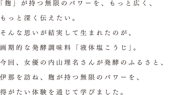 「麹」が持つ無限のパワーを、もっと広く、もっと深く伝えたい。そんな思いが結実して生まれたのが、画期的な発酵調味料「液体塩こうじ」。今回、女優の内山理名さんが発酵のふるさと、伊那を訪ね、麹が持つ無限のパワーを、得がたい体験を通じて学びました。