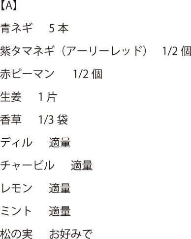 【A】青ネギ 5本・紫タマネギ(アーリーレッド) 1/2個・赤ピーマン 1/2個・生姜 1片・香草 1/3袋・ディル 適量・チャービル 適量・レモン適量・ミント適量・松の実 お好みで