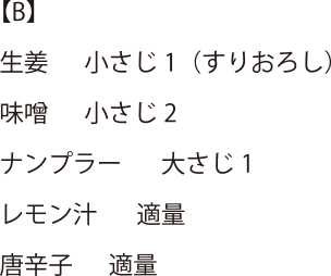 【B】生姜 小さじ1(すりおろし)・味噌 小さじ2・ナンプラー 大さじ1・レモン汁 適量・唐辛子 適量