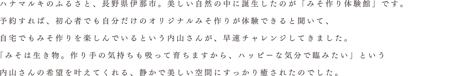 ハナマルキのふるさと、長野県伊那市。美しい自然の中に誕生したのが「みそ作り体験館」です。予約すれば、初心者でも自分だけのオリジナルみそ作りが体験できると聞いて、自宅でもみそ作りを楽しんでいるという内山さんが、早速チャレンジしてきました。「みそは生き物。作り手の気持ちも吸って育ちますから、ハッピーな気分で臨みたい」という 内山さんの希望を叶えてくれる、静かで美しい空間にすっかり癒されたのでした。