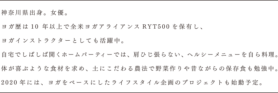 神奈川県出身。女優。ヨガ歴は10年以上で全米ヨガアライアンスRYT500を保有し、ヨガインストラクターとしても活躍中。自宅でしばしば開くホームパーティーでは、肩ひじ張らない、ヘルシーメニューを自ら料理。体が喜ぶような食材を求め、土にこだわる農法で野菜作りや昔ながらの保存食も勉強中。2020年には、ヨガをベースにしたライフスタイル企画のプロジェクトも始動予定。