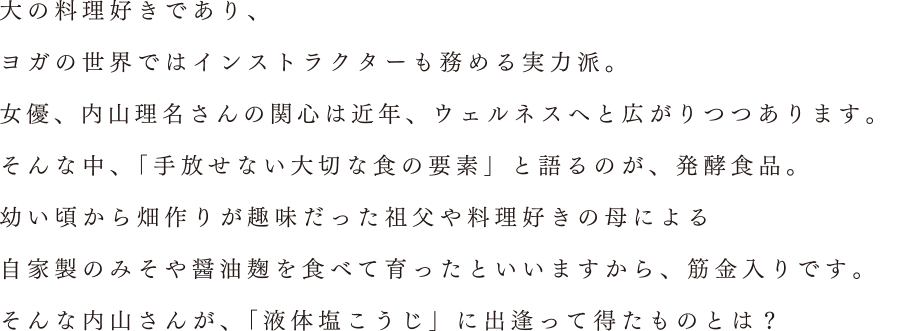 大の料理好きであり、ヨガの世界ではインストラクターも務める実力派。女優、内山理名さんの関心は近年、ウェルネスへと広がりつつあります。そんな中、「手放せない大切な食の要素」と語るのが、発酵食品。幼い頃から畑作りが趣味だった祖父や料理好きの母による自家製のみそや醤油麹を食べて育ったといいますから、筋金入りです。そんな内山さんが、「液体塩こうじ」に出逢って得たものとは？