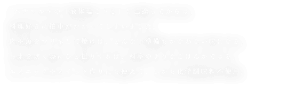 「ハナマルキの『液体塩こうじ』に出逢ってからは、料理好きに拍車がかかってしまいました。肉や魚をマリネして焼けば、どんな下準備もかなわない味になる。お米を炊く際にひと振りすれば、料亭のようなごはんができる。エスニックやスイーツ作りにも使えて、しかも化学調味料不使用。