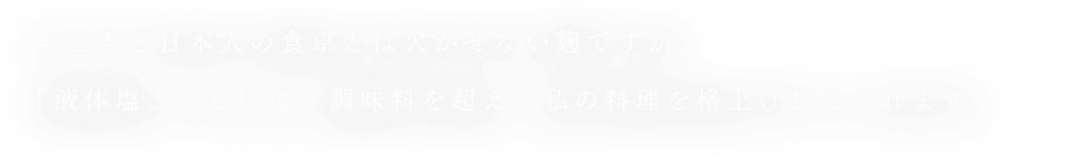 もともと日本人の食卓とは欠かせない麹ですが、『液体塩こうじ』は、調味料を超え、私の料理を格上げしてくれます。