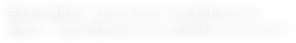 麹は日本の宝物です。それがこんなカジュアルな姿で使えるなんて。最近では、この良さを世界に伝えられたらと本気で思うようになりました」