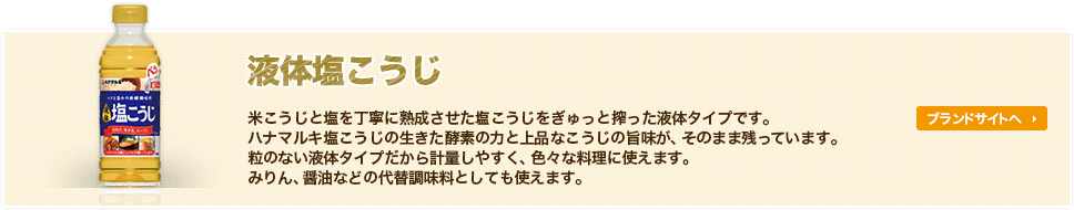 液体塩こうじ-米こうじと塩を丁寧に熟成させた塩こうじをぎゅっと搾った液体タイプです。ハナマルキ塩こうじの生きた酵素の力と上品なこうじの旨味が、そのまま残っています。粒のない液体タイプだから計量しやすく、色々な料理に使えます。みりん、醤油などの代替調味料としても使えます。