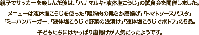 親子でサッカーを楽しんだ後は、「ハナマルキ・液体塩こうじ」の試食会を開催しました。メニューは液体塩こうじを使った「鶏胸肉の柔らか唐揚げ」「トマトソースパスタ」「ミニハンバーガー」「液体塩こうじで野菜の浅漬け」「液体塩こうじでポトフ」の5品。子どもたちにはやっぱり唐揚げが人気だったようです。